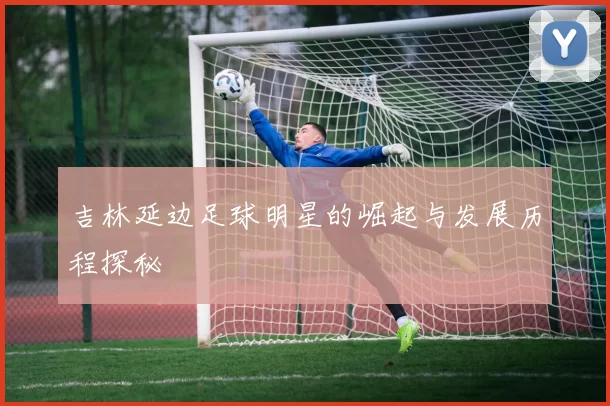 吉林延边足球明星的崛起与发展历程探秘