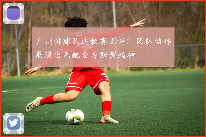 广州排球队选拔赛点评：团队协作展现出色配合与默契精神