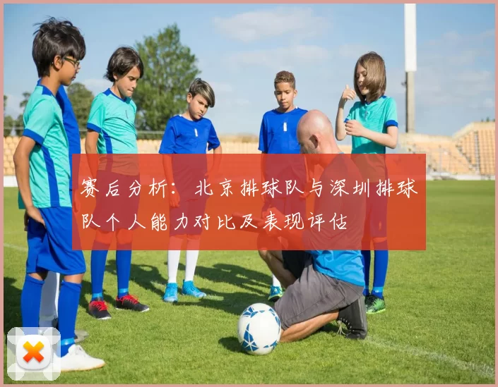 赛后分析：北京排球队与深圳排球队个人能力对比及表现评估