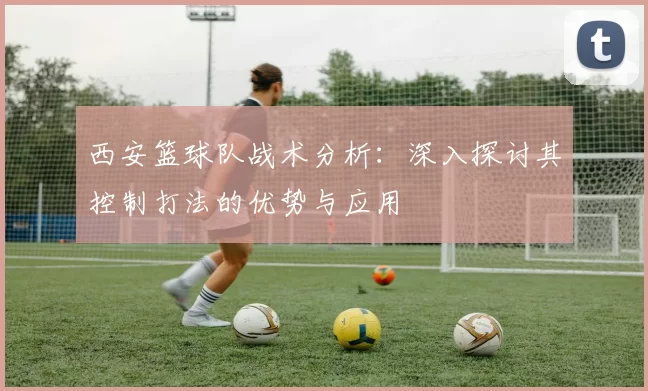 西安篮球队战术分析：深入探讨其控制打法的优势与应用