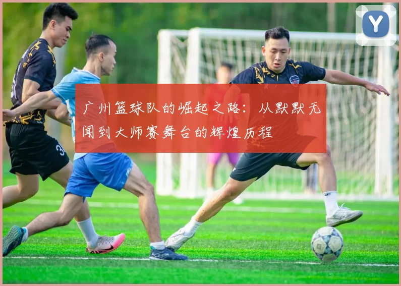 广州篮球队的崛起之路：从默默无闻到大师赛舞台的辉煌历程