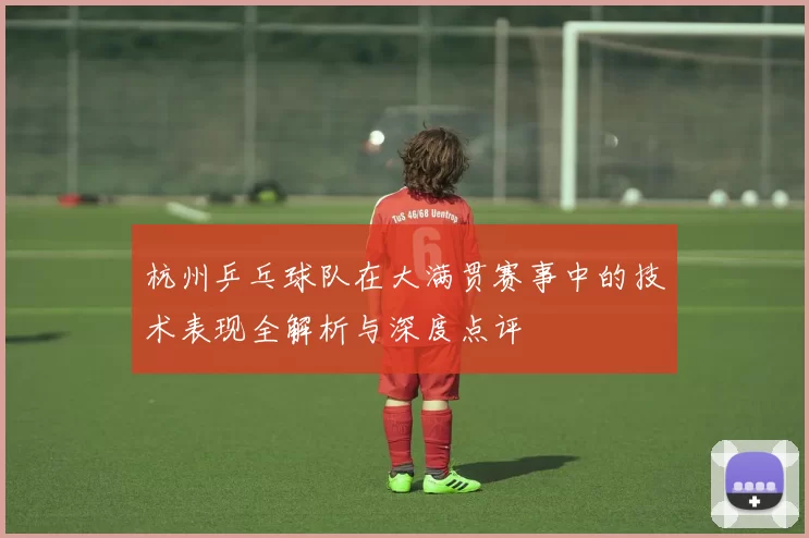 杭州乒乓球队在大满贯赛事中的技术表现全解析与深度点评